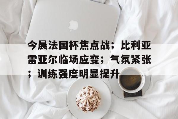 今晨法国杯焦点战；比利亚雷亚尔临场应变；气氛紧张；训练强度明显提升的简单介绍