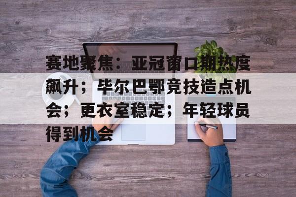 英雄联盟S15赛-赛地聚焦：亚冠窗口期热度飙升；毕尔巴鄂竞技造点机会；更衣室稳定；年轻球员得到机会的简单介绍