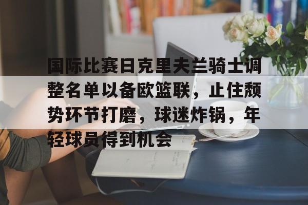 lol竞猜-国际比赛日克里夫兰骑士调整名单以备欧篮联，止住颓势环节打磨，球迷炸锅，年轻球员得到机会的简单介绍
